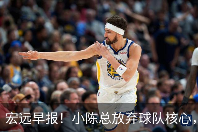 宏远早报！小陈总放弃球队核心，徐杰官宣新身份，周鹏合同确定！